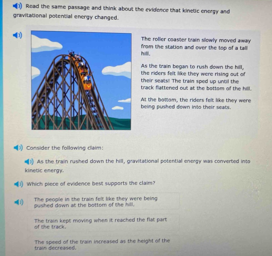 read the same passage and think about the evidence that kinetic energy and gravitational potential energy changed. the roller coaster train slowly moved away from the station and over the top of a tall hill. as the train began to rush down the hill, the riders felt like they were rising out of their seats! the train sped up until the track flattened out at the bottom of the hill. at the bottom, the riders felt like they were being pushed down into their seats. consider the following claim: as the train rushed down the hill, gravitational potential energy was converted into kinetic energy. which piece of evidence best supports the claim? the people in the train felt like they were being pushed down at the bottom of the hill. the train kept moving when it reached the flat part of the track. the speed of the train increased as the height of the train decreased.