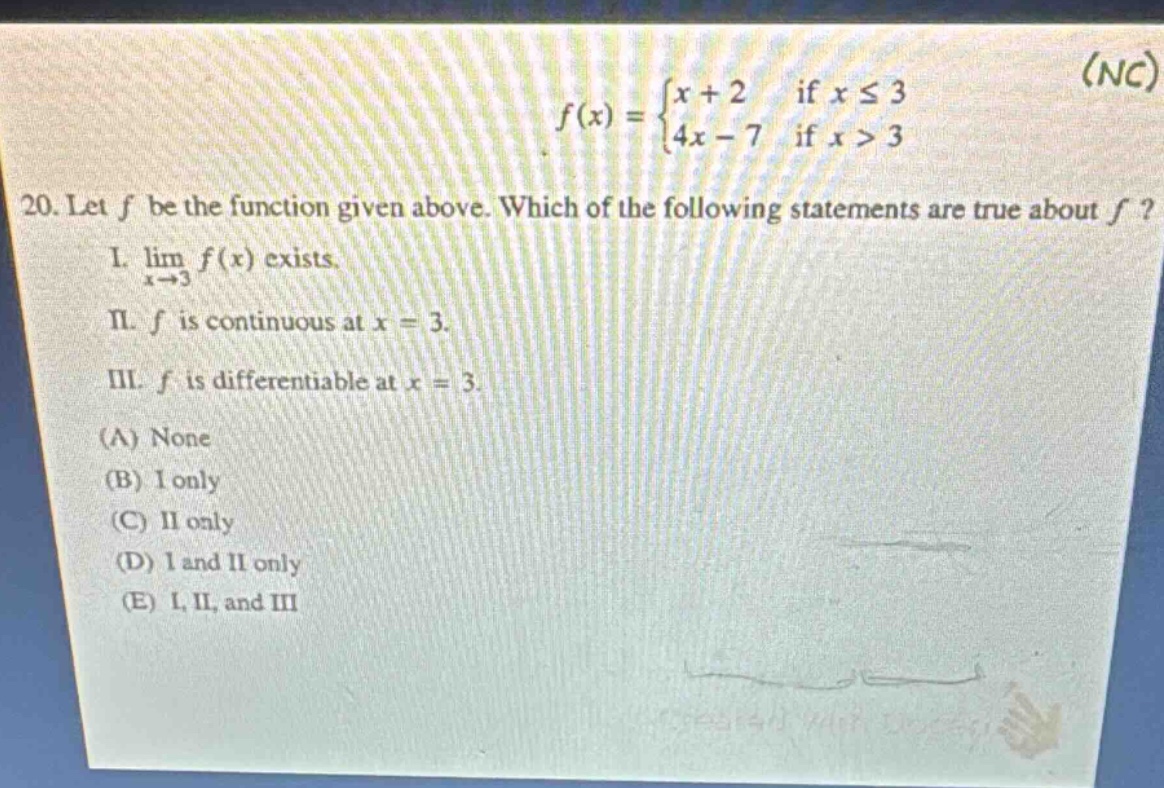 20. let f be the function given above. which of the following statements are true about f? i. lim x→3 f(x) exists. ii. f is continuous at x = 3. iii. f is differentiable at x = 3. (a) none (b) i only (c) ii only (d) i and ii only (e) i, ii, and iii f(x)={x + 2 if x ≤ 3; 4x - 7 if x > 3}
