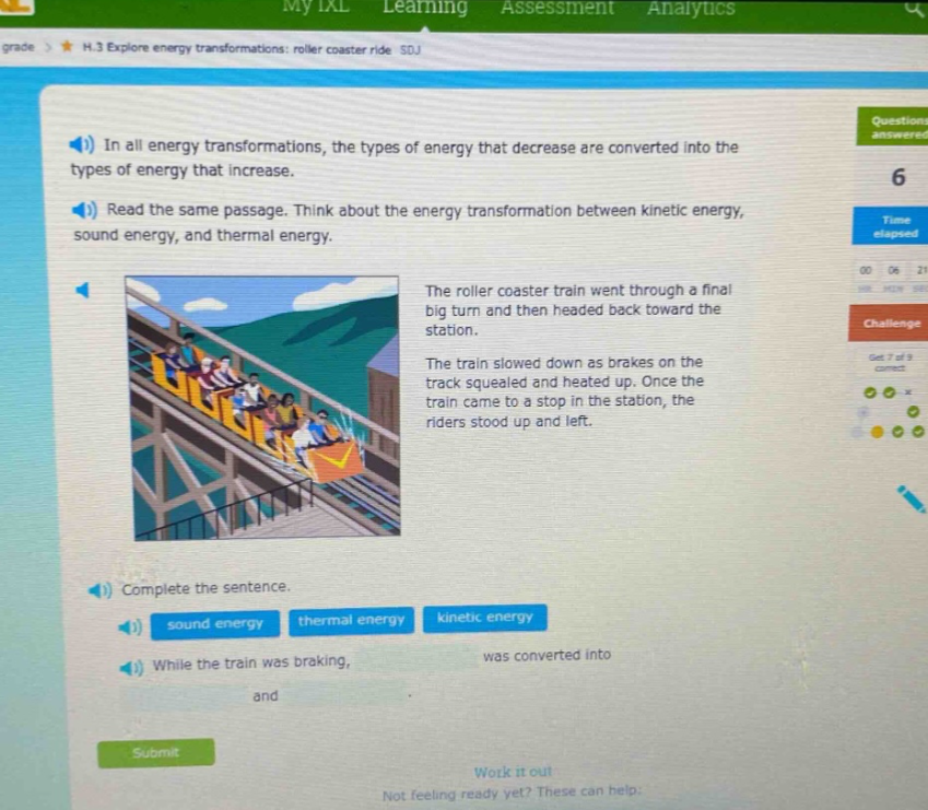 in all energy transformations, the types of energy that decrease are converted into the types of energy that increase. read the same passage. think about the energy transformation between kinetic energy, sound energy, and thermal energy. the roller coaster train went through a final big turn and then headed back toward the station. the train slowed down as brakes on the track squealed and heated up. once the train came to a stop in the station, the riders stood up and left. complete the sentence. sound energy thermal energy kinetic energy while the train was braking, was converted into and