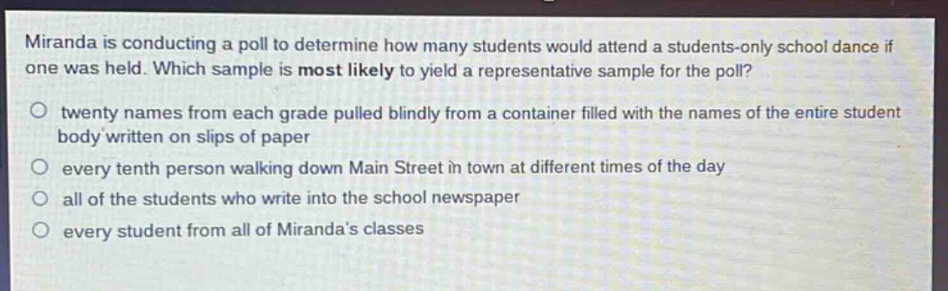miranda is conducting a poll to determine how many students would attend a students - only school dance if one was held. which sample is most likely to yield a representative sample for the poll?\no twenty names from each grade pulled blindly from a container filled with the names of the entire student body written on slips of paper\no every tenth person walking down main street in town at different times of the day\no all of the students who write into the school newspaper\no every student from all of mirandas classes