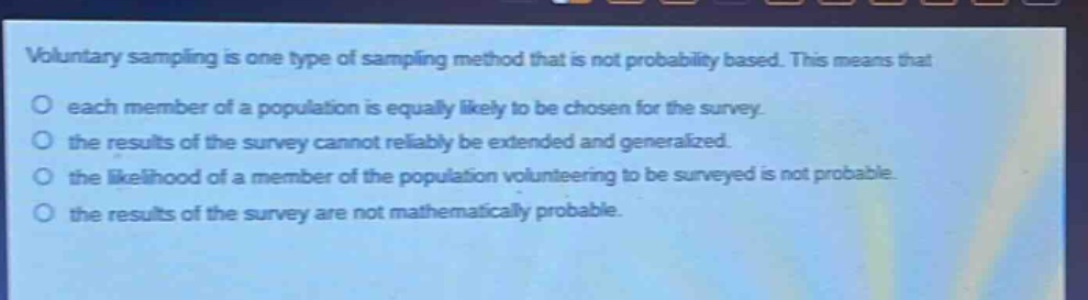 voluntary sampling is one type of sampling method that is not probability based. this means that each member of a population is equally likely to be chosen for the survey. the results of the survey cannot reliably be extended and generalized. the likelihood of a member of the population volunteering to be surveyed is not probable. the results of the survey are not mathematically probable.