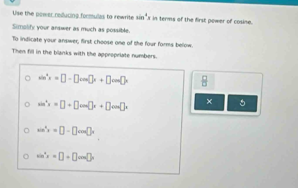 use the power - reducing formulas to rewrite sin⁴x in terms of the first power of cosine. simplify your answer as much as possible. to indicate your answer, first choose one of the four forms below. then fill in the blanks with the appropriate numbers. sin⁴x = - cosx + cosx sin⁴x = + cosx + cosx sin⁴x = - cosx sin⁴x = + cosx