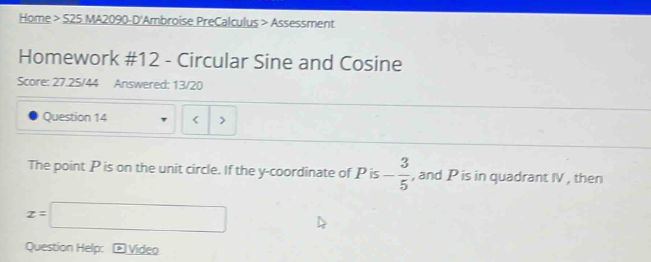 home > s25 ma2090 - dambroise precalculus > assessment\nhomework #12 - circular sine and cosine\nscore: 27.25/44 answered: 13/20\nquestion 14\nthe point p is on the unit circle. if the y - coordinate of p is - 3/5, and p is in quadrant iv, then\nx =\nquestion help: video