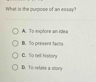 what is the purpose of an essay?\na. to explore an idea\nb. to present facts\nc. to tell history\nd. to relate a story