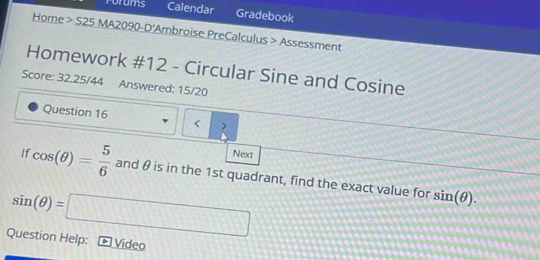 home > s25 ma2090 - dambroise precalculus > assessment\nhomework #12 - circular sine and cosine\nscore: 32.25/44 answered: 15/20\nquestion 16\nif cos(θ) = 5/6 and θ is in the 1st quadrant, find the exact value for sin(θ).\nsin(θ) =\nquestion help: video
