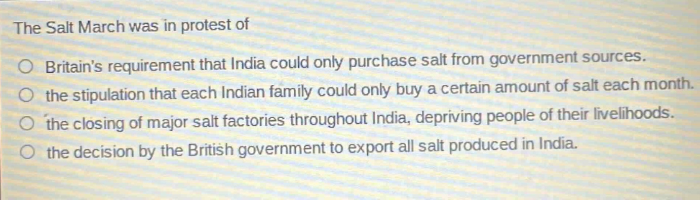 the salt march was in protest of\no britains requirement that india could only purchase salt from government sources.\no the stipulation that each indian family could only buy a certain amount of salt each month.\no the closing of major salt factories throughout india, depriving people of their livelihoods.\no the decision by the british government to export all salt produced in india.