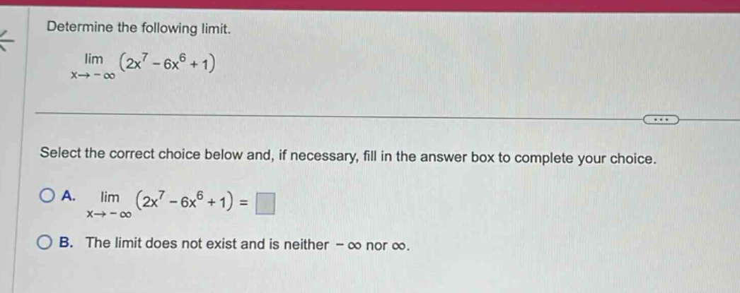determine the following limit. lim (2x^7 - 6x^6 + 1) as x→ -∞ select the correct choice below and, if necessary, fill in the answer box to complete your choice. a. lim (2x^7 - 6x^6 + 1) as x→ -∞ = b. the limit does not exist and is neither -∞ nor ∞.