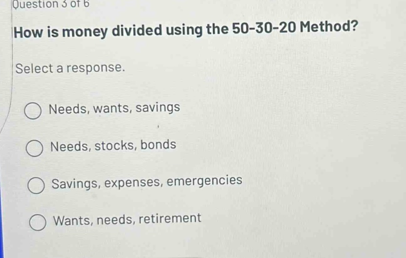 question 3 of 6 how is money divided using the 50 - 30 - 20 method? select a response. needs, wants, savings needs, stocks, bonds savings, expenses, emergencies wants, needs, retirement