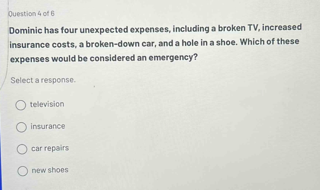 question 4 of 6 dominic has four unexpected expenses, including a broken tv, increased insurance costs, a broken - down car, and a hole in a shoe. which of these expenses would be considered an emergency? select a response. television insurance car repairs new shoes