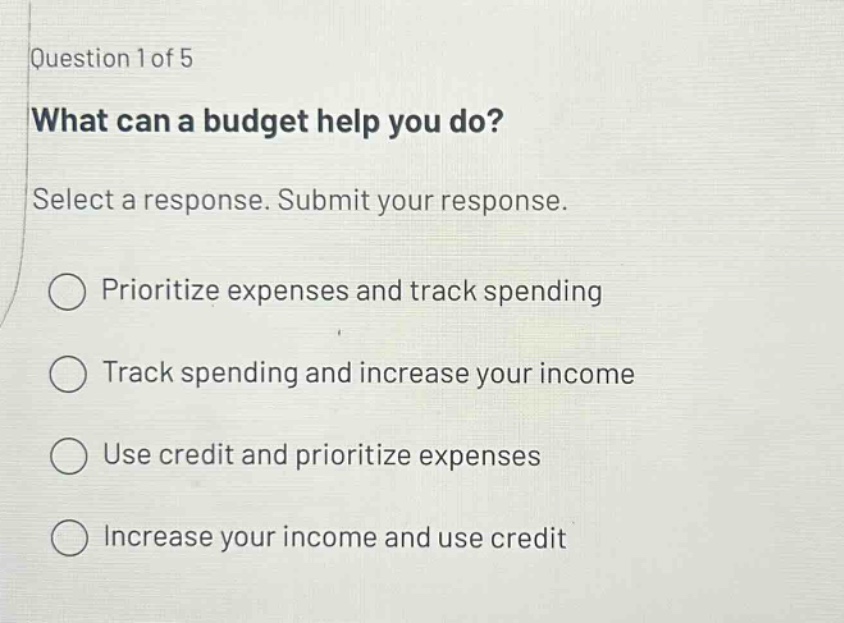 question 1 of 5 what can a budget help you do? select a response. submit your response. prioritize expenses and track spending track spending and increase your income use credit and prioritize expenses increase your income and use credit