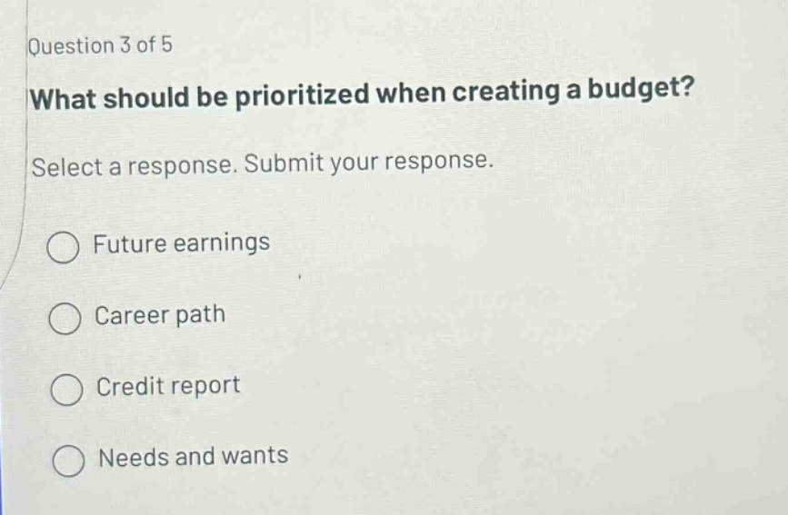 question 3 of 5 what should be prioritized when creating a budget? select a response. submit your response. future earnings career path credit report needs and wants