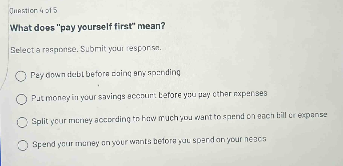 question 4 of 5 what does \pay yourself first\ mean? select a response. submit your response. pay down debt before doing any spending put money in your savings account before you pay other expenses split your money according to how much you want to spend on each bill or expense spend your money on your wants before you spend on your needs