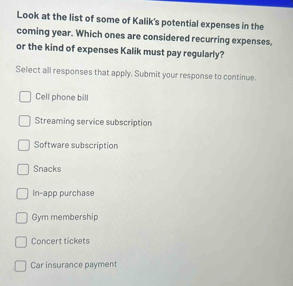 look at the list of some of kaliks potential expenses in the coming year. which ones are considered recurring expenses, or the kind of expenses kalik must pay regularly? select all responses that apply. submit your response to continue. cell phone bill streaming service subscription software subscription snacks in - app purchase gym membership concert tickets car insurance payment