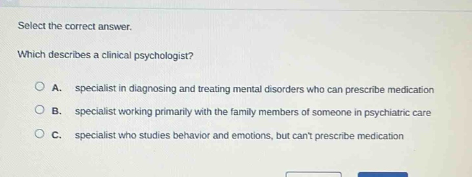 select the correct answer. which describes a clinical psychologist? a. specialist in diagnosing and treating mental disorders who can prescribe medication b. specialist working primarily with the family members of someone in psychiatric care c. specialist who studies behavior and emotions, but cant prescribe medication