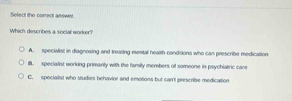select the correct answer. which describes a social worker? a. specialist in diagnosing and treating mental health conditions who can prescribe medication b. specialist working primarily with the family members of someone in psychiatric care c. specialist who studies behavior and emotions but cant prescribe medication