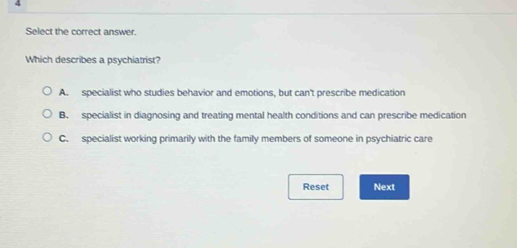select the correct answer. which describes a psychiatrist? a. specialist who studies behavior and emotions, but cant prescribe medication b. specialist in diagnosing and treating mental health conditions and can prescribe medication c. specialist working primarily with the family members of someone in psychiatric care