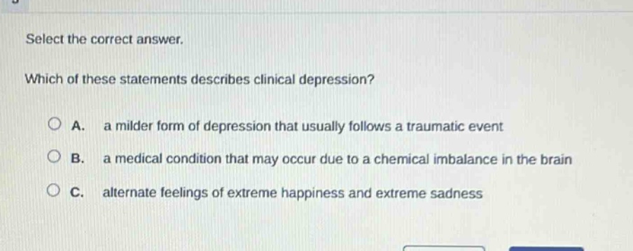 select the correct answer. which of these statements describes clinical depression? a. a milder form of depression that usually follows a traumatic event b. a medical condition that may occur due to a chemical imbalance in the brain c. alternate feelings of extreme happiness and extreme sadness