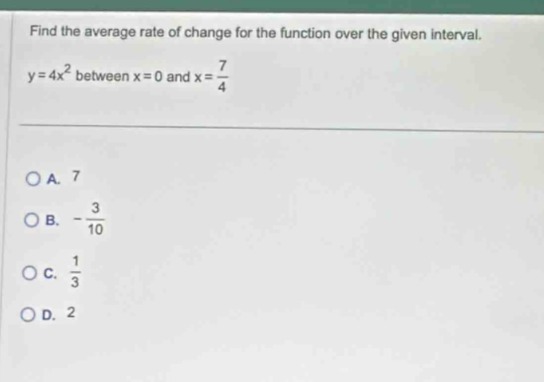 find the average rate of change for the function over the given interval. y = 4x² between x = 0 and x = 7/4\n\na. 7\nb. -3/10\nc. 1/3\nd. 2
