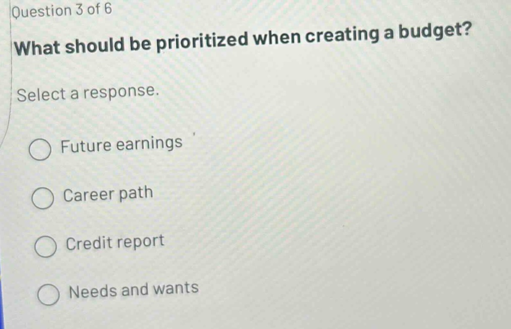 question 3 of 6 what should be prioritized when creating a budget? select a response. future earnings career path credit report needs and wants