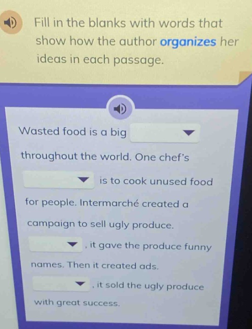 fill in the blanks with words that show how the author organizes her ideas in each passage. wasted food is a big throughout the world. one chefs is to cook unused food for people. intermarché created a campaign to sell ugly produce. , it gave the produce funny names. then it created ads. , it sold the ugly produce with great success.