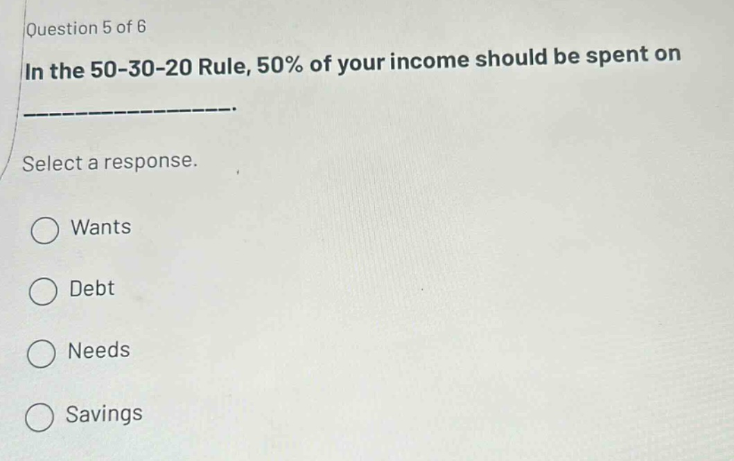 question 5 of 6 in the 50 - 30 - 20 rule, 50% of your income should be spent on ______________. select a response. wants debt needs savings