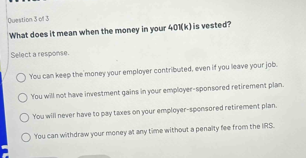 question 3 of 3 what does it mean when the money in your 401(k) is vested? select a response. you can keep the money your employer contributed, even if you leave your job. you will not have investment gains in your employer - sponsored retirement plan. you will never have to pay taxes on your employer - sponsored retirement plan. you can withdraw your money at any time without a penalty fee from the irs.