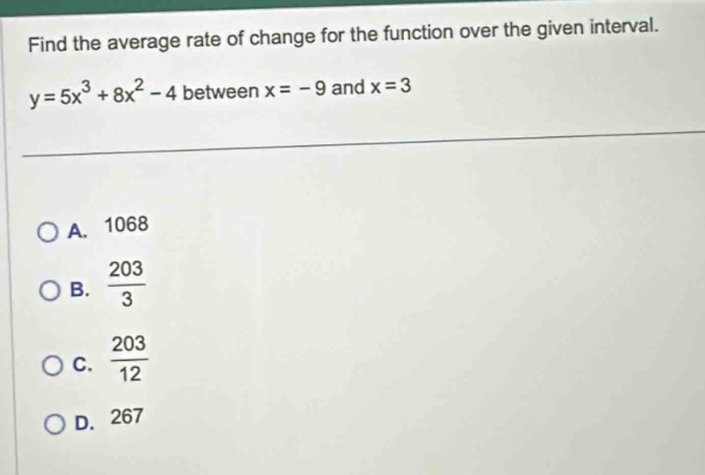 find the average rate of change for the function over the given interval. y = 5x³ + 8x² - 4 between x = - 9 and x = 3\n\no a. 1068\no b. 203/3\no c. 203/12\no d. 267