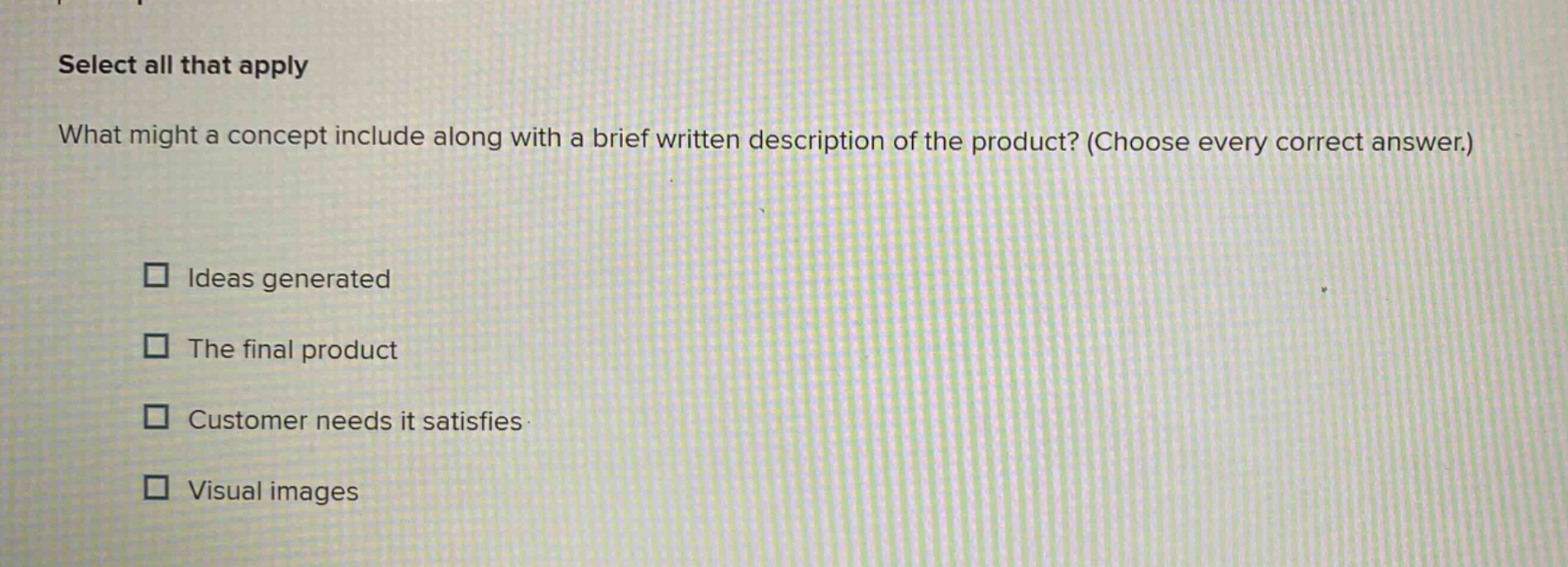 select all that apply what might a concept include along with a brief written description of the product? (choose every correct answer.) ideas generated the final product customer needs it satisfies visual images