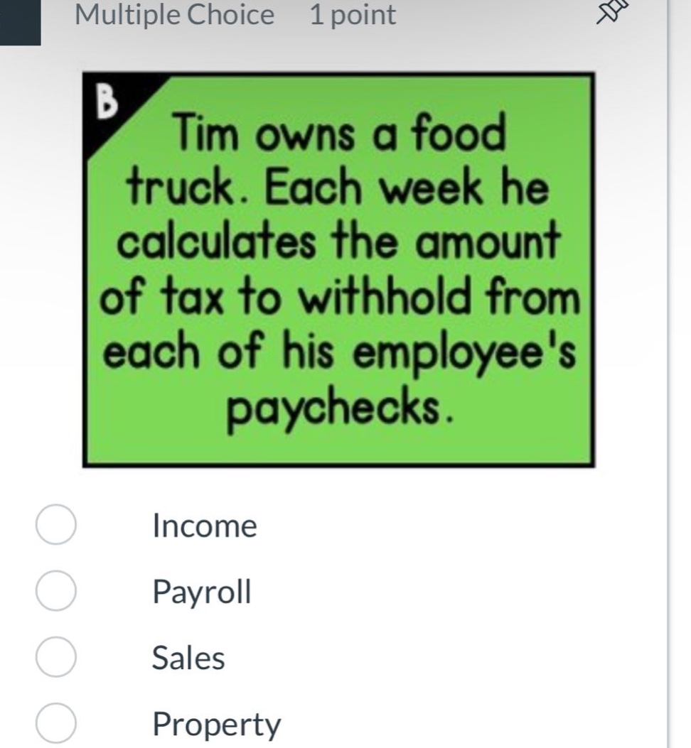 multiple choice 1 point tim owns a food truck. each week he calculates the amount of tax to withhold from each of his employees paychecks. income payroll sales property