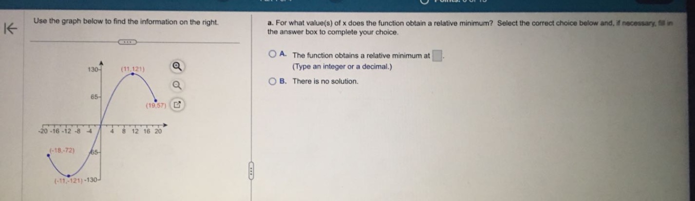 use the graph below to find the information on the right. a. for what value(s) of x does the function obtain a relative minimum? select the correct choice below and, if necessary, fill in the answer box to complete your choice. a. the function obtains a relative minimum at. (type an integer or a decimal.) b. there is no solution. -20 -16 -12 -8 -4 4 8 12 16 20 130- (11,121) 65- (19,57) -65 (-18,-72) (-11,-121) -130-