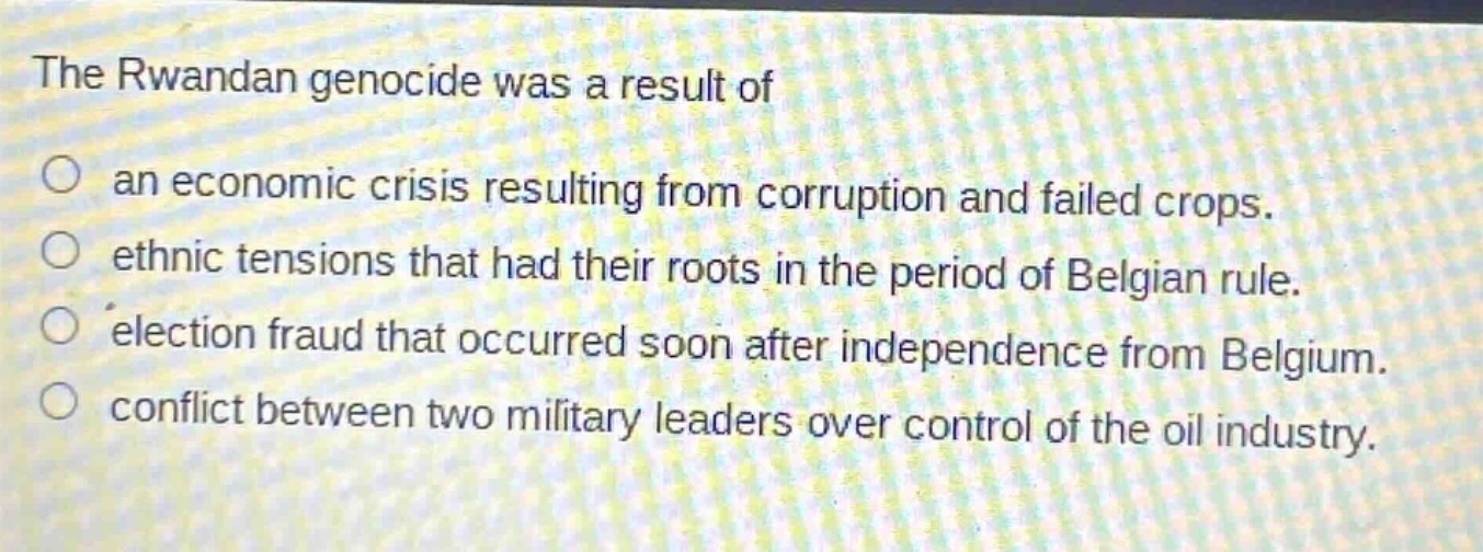 the rwandan genocide was a result of\nan economic crisis resulting from corruption and failed crops.\nethnic tensions that had their roots in the period of belgian rule.\nelection fraud that occurred soon after independence from belgium.\nconflict between two military leaders over control of the oil industry.
