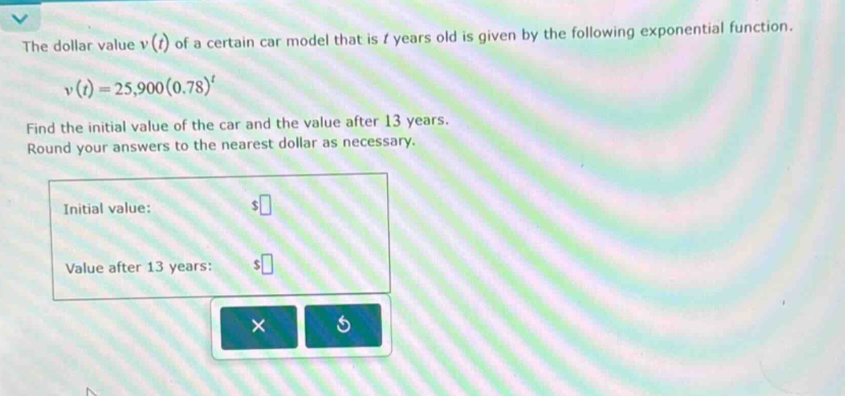 the dollar value v(t) of a certain car model that is t years old is given by the following exponential function. v(t)=25,900(0.78)^t find the initial value of the car and the value after 13 years. round your answers to the nearest dollar as necessary. initial value: $ value after 13 years: $