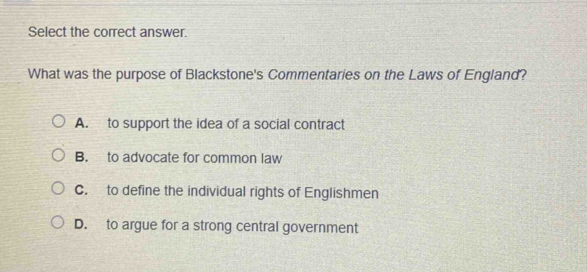 select the correct answer. what was the purpose of blackstones commentaries on the laws of england? a. to support the idea of a social contract b. to advocate for common law c. to define the individual rights of englishmen d. to argue for a strong central government