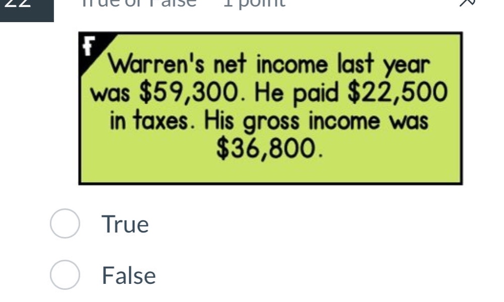 warrens net income last year was $59,300. he paid $22,500 in taxes. his gross income was $36,800. true false