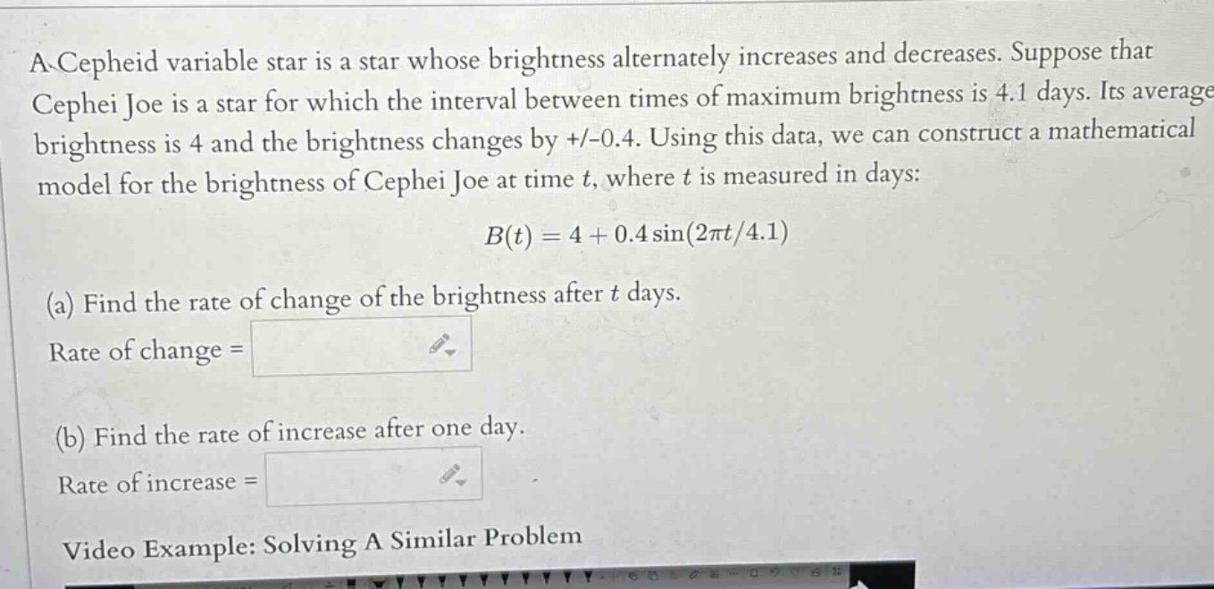a cepheid variable star is a star whose brightness alternately increases and decreases. suppose that cephei joe is a star for which the interval between times of maximum brightness is 4.1 days. its average brightness is 4 and the brightness changes by +/-0.4. using this data, we can construct a mathematical model for the brightness of cephei joe at time t, where t is measured in days: b(t)=4 + 0.4sin(2πt/4.1) (a) find the rate of change of the brightness after t days. rate of change = (b) find the rate of increase after one day. rate of increase =