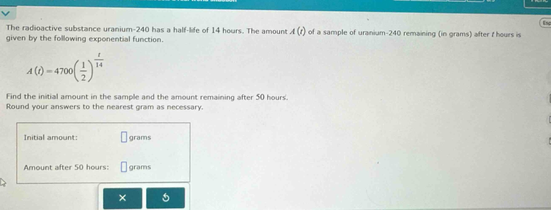 the radioactive substance uranium - 240 has a half - life of 14 hours. the amount a(t) of a sample of uranium - 240 remaining (in grams) after t hours is given by the following exponential function. a(t)=4700(1/2)^(t/14) find the initial amount in the sample and the amount remaining after 50 hours. round your answers to the nearest gram as necessary. initial amount: grams amount after 50 hours: grams