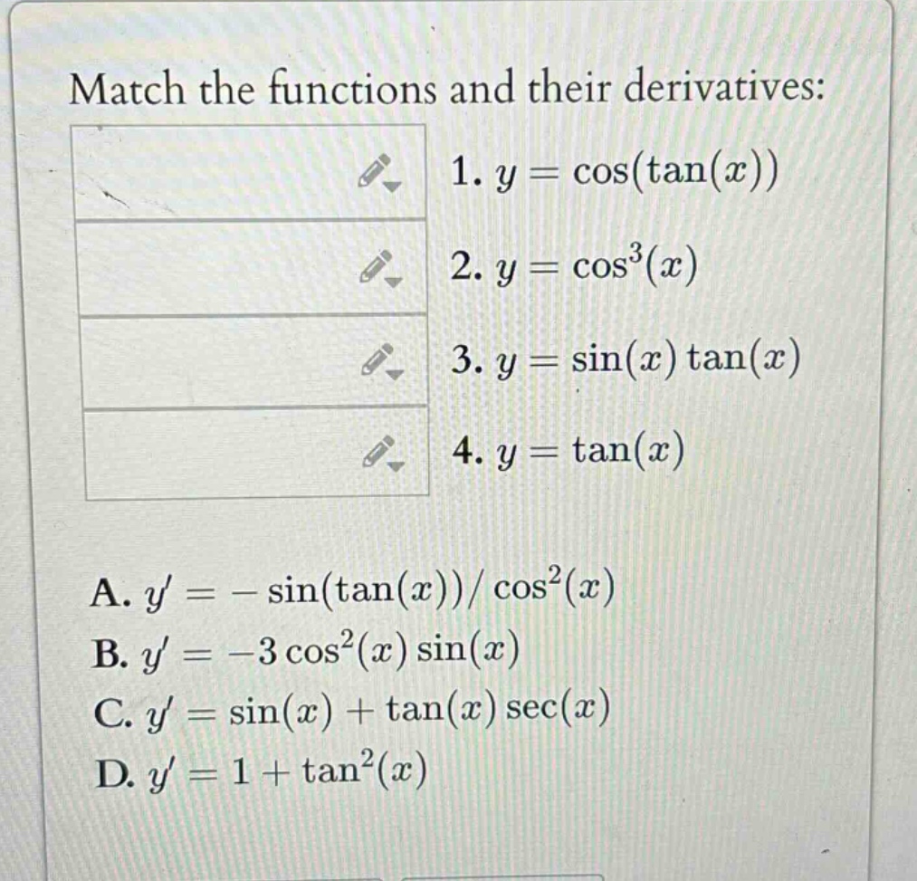 match the functions and their derivatives: 1. y = cos(tan(x)) 2. y = cos³(x) 3. y = sin(x)tan(x) 4. y = tan(x) a. y = -sin(tan(x))/cos²(x) b. y = -3cos²(x)sin(x) c. y = sin(x) + tan(x)sec(x) d. y = 1 + tan²(x)