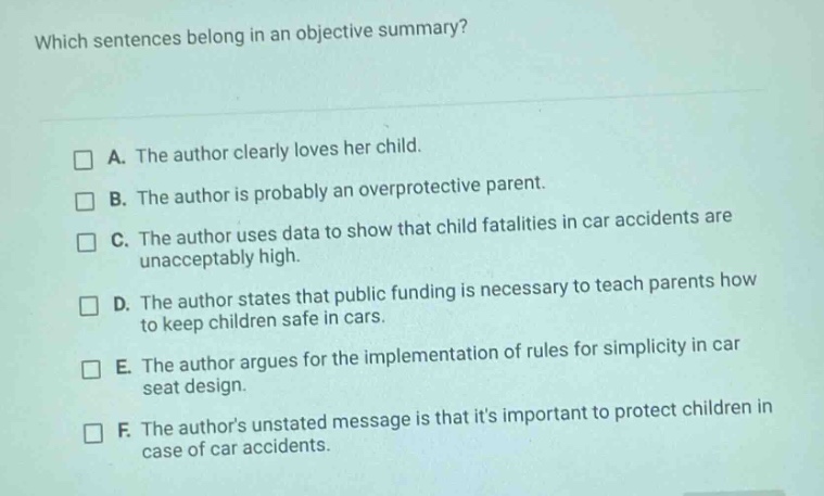 which sentences belong in an objective summary? a. the author clearly loves her child. b. the author is probably an overprotective parent. c. the author uses data to show that child fatalities in car accidents are unacceptably high. d. the author states that public funding is necessary to teach parents how to keep children safe in cars. e. the author argues for the implementation of rules for simplicity in car seat design. f. the authors unstated message is that its important to protect children in case of car accidents.