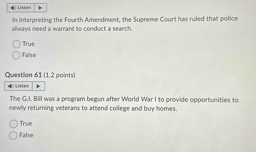 in interpreting the fourth amendment, the supreme court has ruled that police always need a warrant to conduct a search. true false question 61 (1.2 points) the g.i. bill was a program begun after world war i to provide opportunities to newly returning veterans to attend college and buy homes. true false