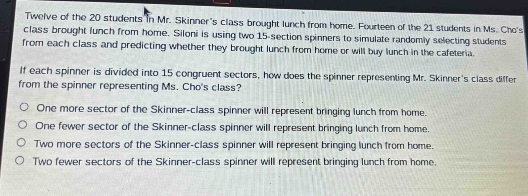 twelve of the 20 students in mr. skinners class brought lunch from home. fourteen of the 21 students in ms. chos class brought lunch from home. siloni is using two 15 - section spinners to simulate randomly selecting students from each class and predicting whether they brought lunch from home or will buy lunch in the cafeteria. if each spinner is divided into 15 congruent sectors, how does the spinner representing mr. skinners class differ from the spinner representing ms. chos class? one more sector of the skinner - class spinner will represent bringing lunch from home. one fewer sector of the skinner - class spinner will represent bringing lunch from home. two more sectors of the skinner - class spinner will represent bringing lunch from home. two fewer sectors of the skinner - class spinner will represent bringing lunch from home.