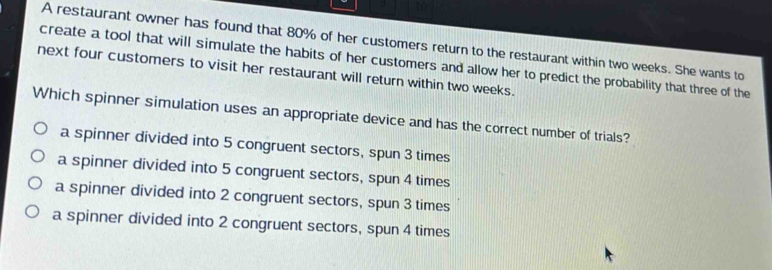 a restaurant owner has found that 80% of her customers return to the restaurant within two weeks. she wants to create a tool that will simulate the habits of her customers and allow her to predict the probability that three of the next four customers to visit her restaurant will return within two weeks. which spinner simulation uses an appropriate device and has the correct number of trials? a spinner divided into 5 congruent sectors, spun 3 times a spinner divided into 5 congruent sectors, spun 4 times a spinner divided into 2 congruent sectors, spun 3 times a spinner divided into 2 congruent sectors, spun 4 times