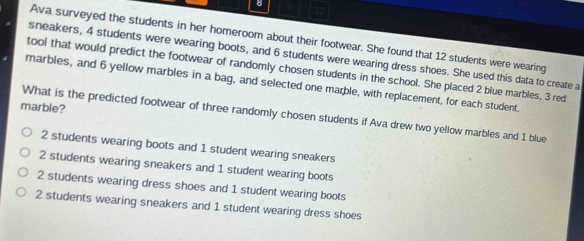 ava surveyed the students in her homeroom about their footwear. she found that 12 students were wearing sneakers, 4 students were wearing boots, and 6 students were wearing dress shoes. she used this data to create a tool that would predict the footwear of randomly chosen students in the school. she placed 2 blue marbles, 3 red marbles, and 6 yellow marbles in a bag, and selected one marble, with replacement, for each student. what is the predicted footwear of three randomly chosen students if ava drew two yellow marbles and 1 blue marble? 2 students wearing boots and 1 student wearing sneakers 2 students wearing sneakers and 1 student wearing boots 2 students wearing dress shoes and 1 student wearing boots 2 students wearing sneakers and 1 student wearing dress shoes