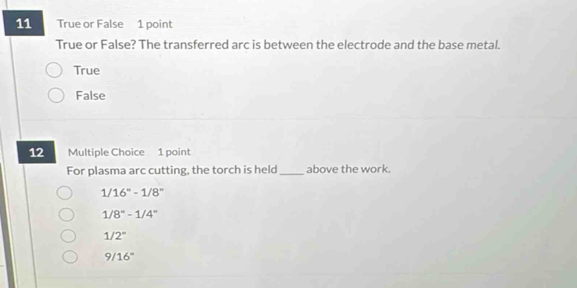 11 true or false 1 point true or false? the transferred arc is between the electrode and the base metal. true false 12 multiple choice 1 point for plasma arc cutting, the torch is held ____ above the work. 1/16\ - 1/8\ 1/8\ - 1/4\ 1/2\ 9/16\