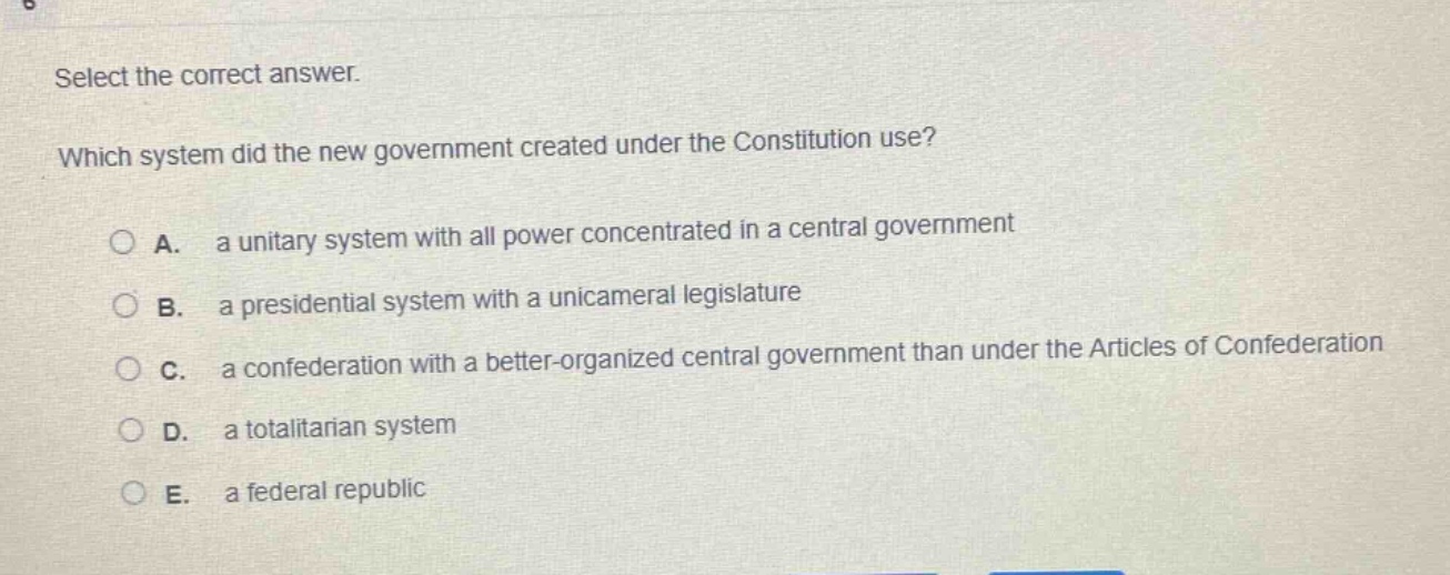 select the correct answer. which system did the new government created under the constitution use? a. a unitary system with all power concentrated in a central government b. a presidential system with a unicameral legislature c. a confederation with a better - organized central government than under the articles of confederation d. a totalitarian system e. a federal republic