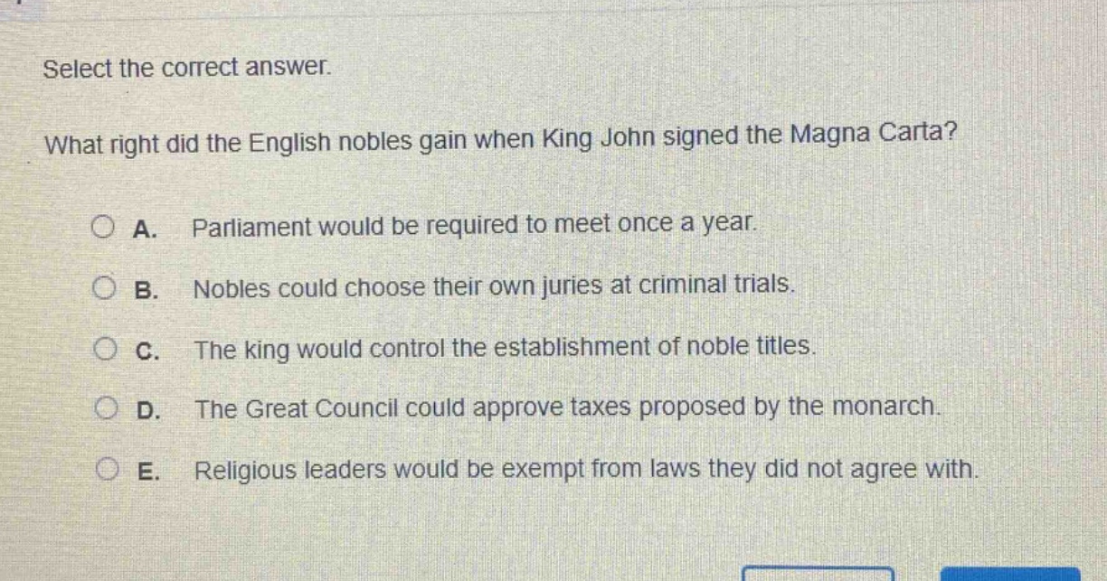 select the correct answer. what right did the english nobles gain when king john signed the magna carta? a. parliament would be required to meet once a year. b. nobles could choose their own juries at criminal trials. c. the king would control the establishment of noble titles. d. the great council could approve taxes proposed by the monarch. e. religious leaders would be exempt from laws they did not agree with.