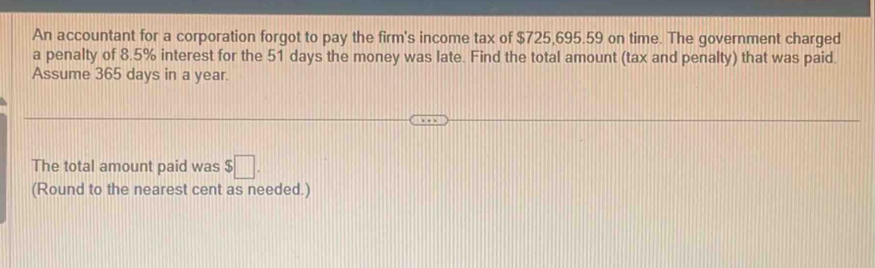 an accountant for a corporation forgot to pay the firms income tax of $725,695.59 on time. the government charged a penalty of 8.5% interest for the 51 days the money was late. find the total amount (tax and penalty) that was paid. assume 365 days in a year. the total amount paid was $ (round to the nearest cent as needed.)