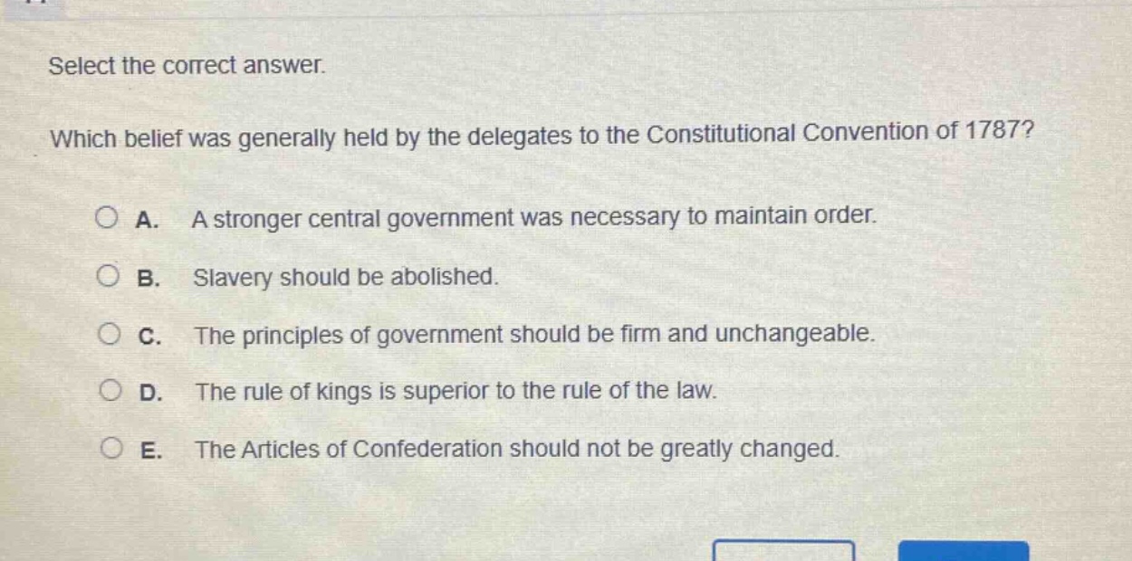 select the correct answer. which belief was generally held by the delegates to the constitutional convention of 1787? a. a stronger central government was necessary to maintain order. b. slavery should be abolished. c. the principles of government should be firm and unchangeable. d. the rule of kings is superior to the rule of the law. e. the articles of confederation should not be greatly changed.