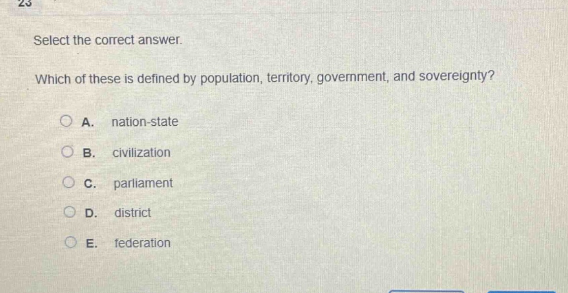 select the correct answer. which of these is defined by population, territory, government, and sovereignty? a. nation - state b. civilization c. parliament d. district e. federation