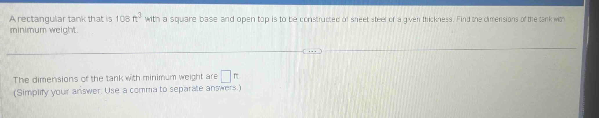 a rectangular tank that is 108 ft³ with a square base and open top is to be constructed of sheet steel of a given thickness. find the dimensions of the tank with minimum weight. the dimensions of the tank with minimum weight are ft. (simplify your answer. use a comma to separate answers.)
