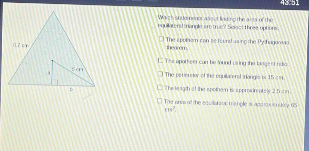 which statements about finding the area of the equilateral triangle are true? select three options. the apothem can be found using the pythagorean theorem. the apothem can be found using the tangent ratio. the perimeter of the equilateral triangle is 15 cm. the length of the apothem is approximately 2.5 cm. the area of the equilateral triangle is approximately 65 cm².